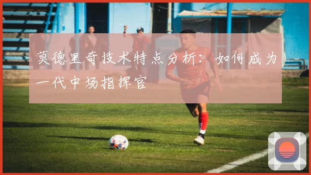 莫德里奇技术特点分析:如何成为一代中场指挥官
