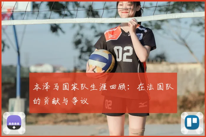 本泽马国家队生涯回顾：在法国队的贡献与争议