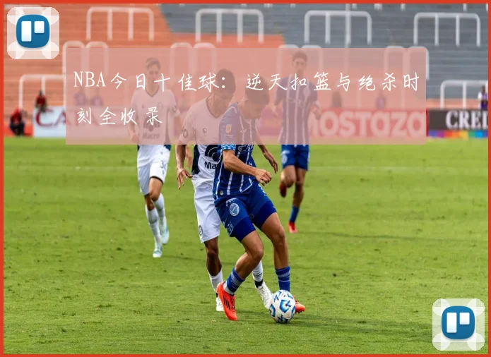 NBA今日十佳球：逆天扣篮与绝杀时刻全收录