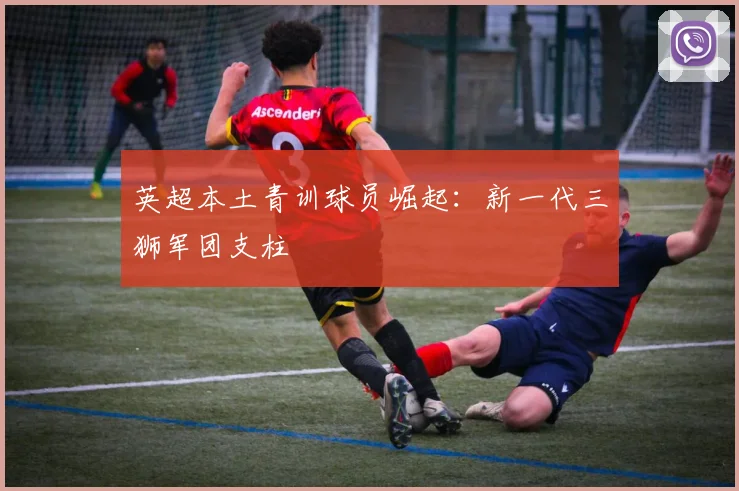 英超本土青训球员崛起：新一代三狮军团支柱