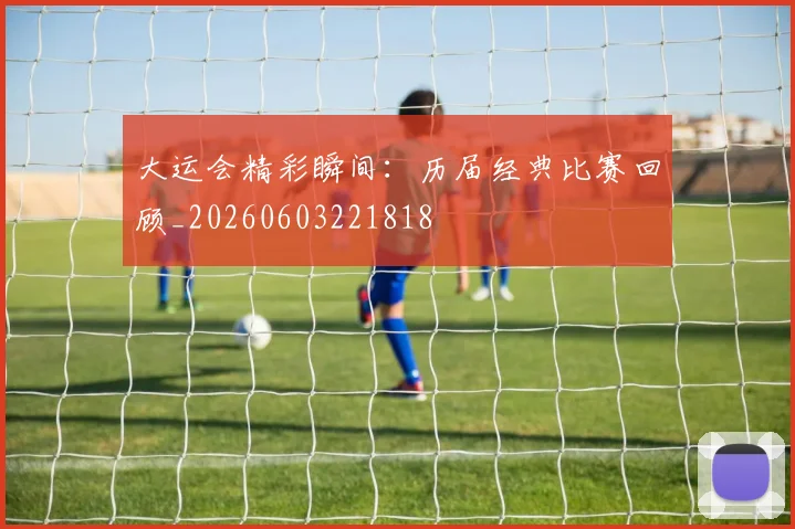 大运会精彩瞬间:历届经典比赛回顾_20260603221818