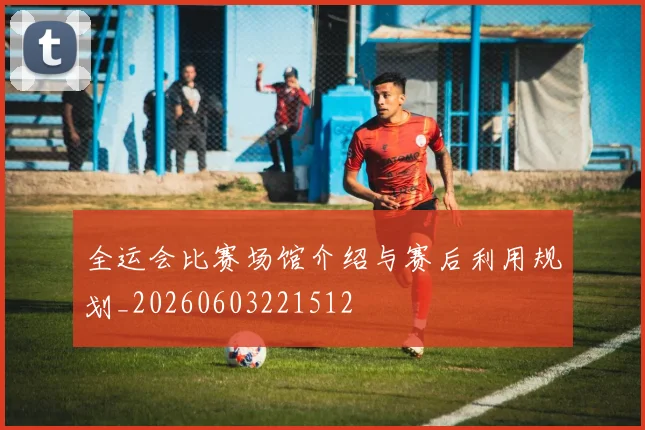 全运会比赛场馆介绍与赛后利用规划_20260603221512